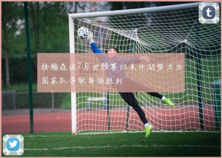 杨瀚森谈7月世预赛归来计划努力为国家队争取每场胜利