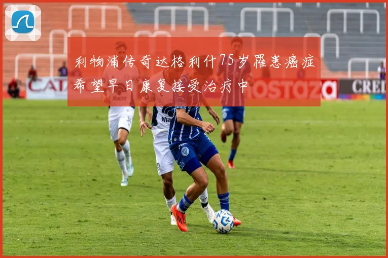 利物浦传奇达格利什75岁罹患癌症希望早日康复接受治疗中