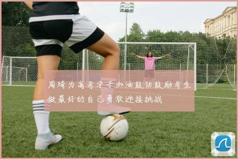 周琦为高考学子加油鼓劲鼓励考生做最好的自己勇敢迎接挑战