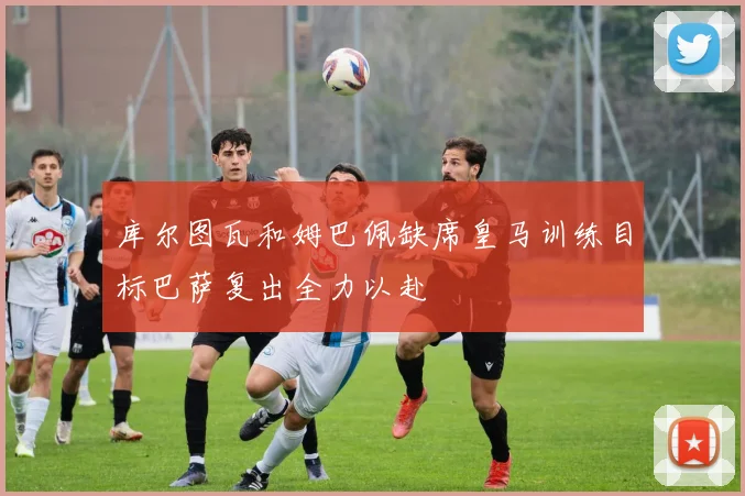 库尔图瓦和姆巴佩缺席皇马训练目标巴萨复出全力以赴