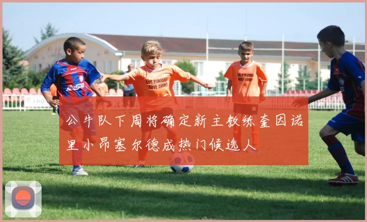 公牛队下周将确定新主教练奎因诺里小昂塞尔德成热门候选人