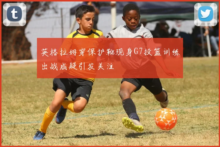 英格拉姆穿保护靴现身G7投篮训练出战成疑引发关注