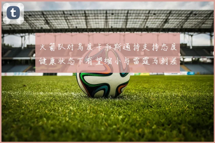 火箭队对乌度卡和斯通持支持态度健康状态下有望缩小与雷霆马刺差距