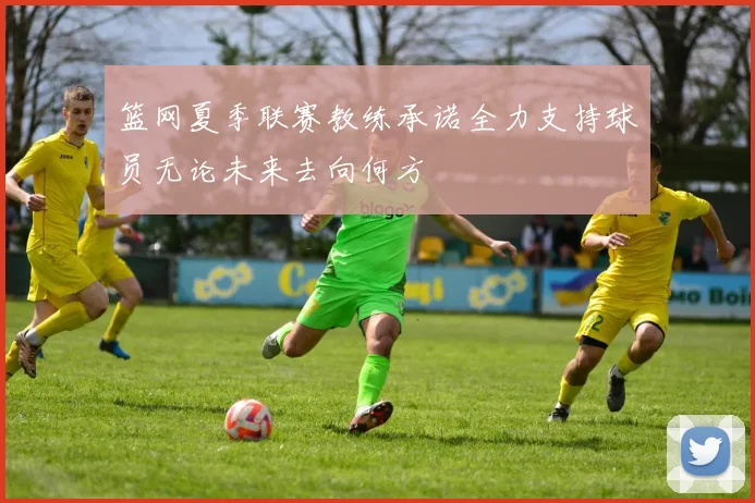 篮网夏季联赛教练承诺全力支持球员无论未来去向何方