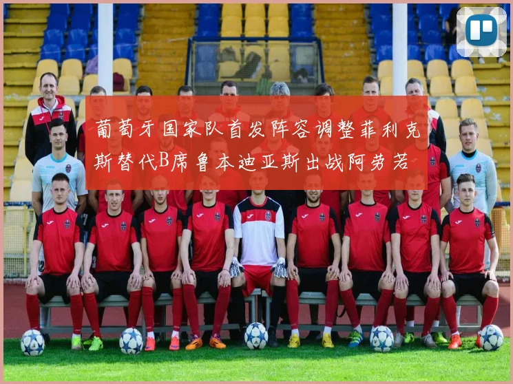 葡萄牙国家队首发阵容调整菲利克斯替代B席鲁本迪亚斯出战阿劳若
