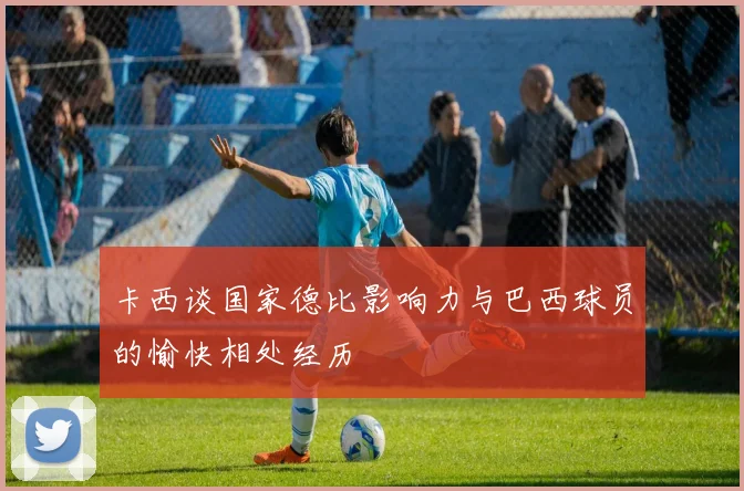 卡西谈国家德比影响力与巴西球员的愉快相处经历