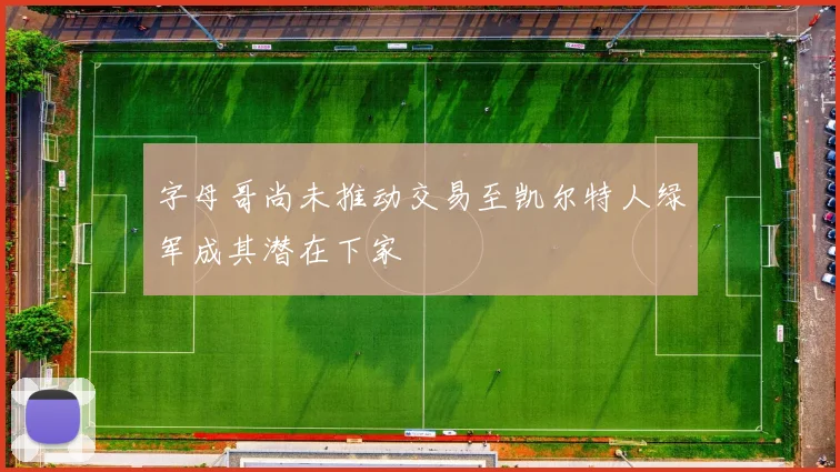 字母哥尚未推动交易至凯尔特人绿军成其潜在下家