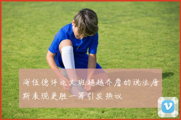 海伍德评论文班超越乔詹的说法唐斯表现更胜一筹引发热议