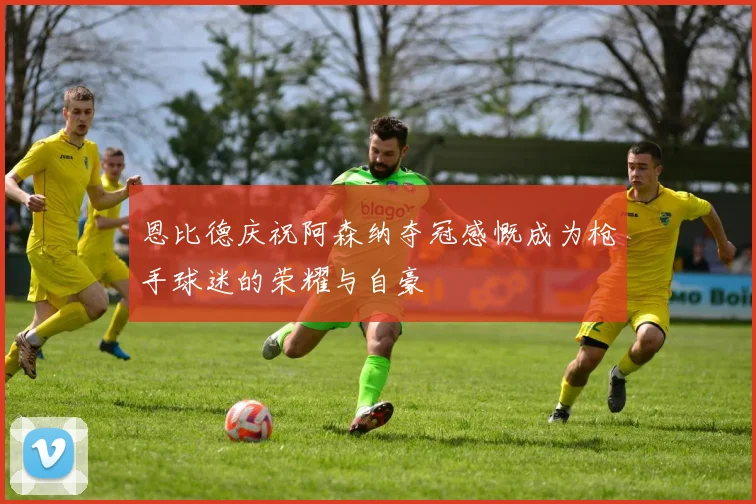 恩比德庆祝阿森纳夺冠感慨成为枪手球迷的荣耀与自豪