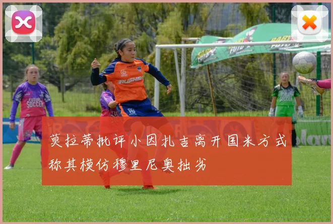 莫拉蒂批评小因扎吉离开国米方式称其模仿穆里尼奥拙劣