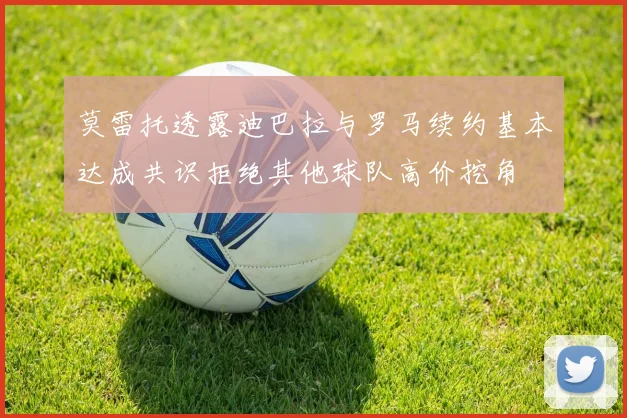 莫雷托透露迪巴拉与罗马续约基本达成共识拒绝其他球队高价挖角