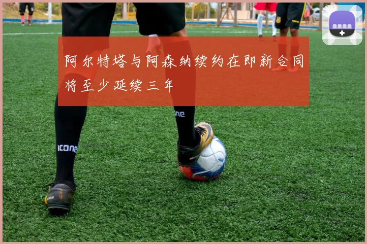 阿尔特塔与阿森纳续约在即新合同将至少延续三年