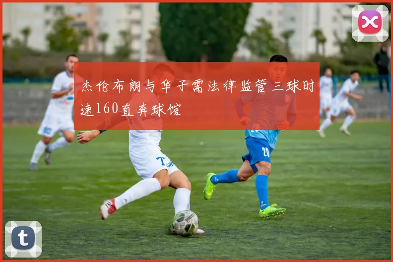 杰伦布朗与华子需法律监管三球时速160直奔球馆