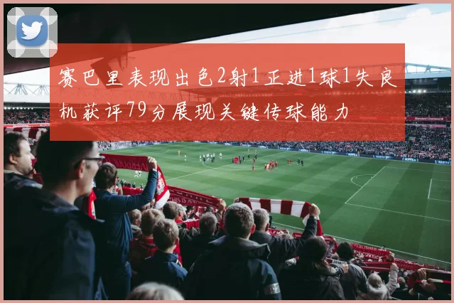 赛巴里表现出色2射1正进1球1失良机获评79分展现关键传球能力