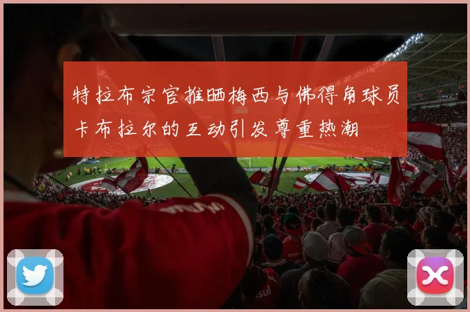 特拉布宗官推晒梅西与佛得角球员卡布拉尔的互动引发尊重热潮