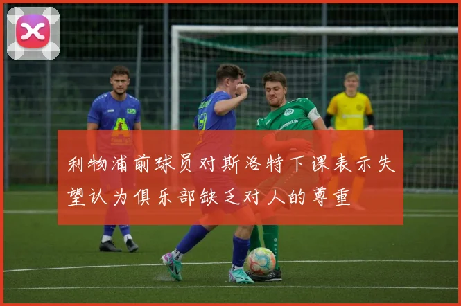 利物浦前球员对斯洛特下课表示失望认为俱乐部缺乏对人的尊重