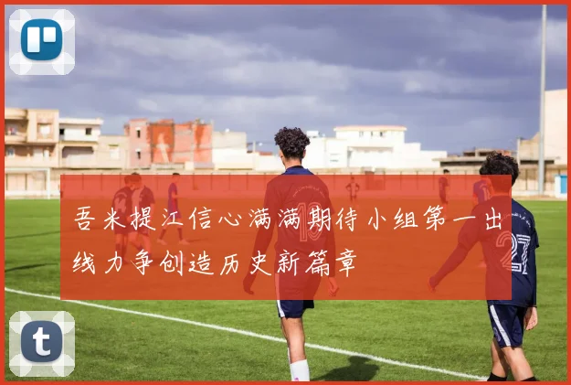 吾米提江信心满满期待小组第一出线力争创造历史新篇章