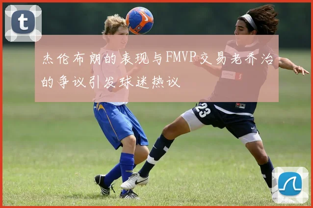 杰伦布朗的表现与FMVP交易老乔治的争议引发球迷热议