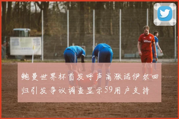 鲍曼世界杯首发呼声高涨诺伊尔回归引发争议调查显示59用户支持