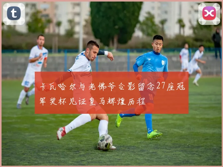 卡瓦哈尔与老佛爷合影留念27座冠军奖杯见证皇马辉煌历程