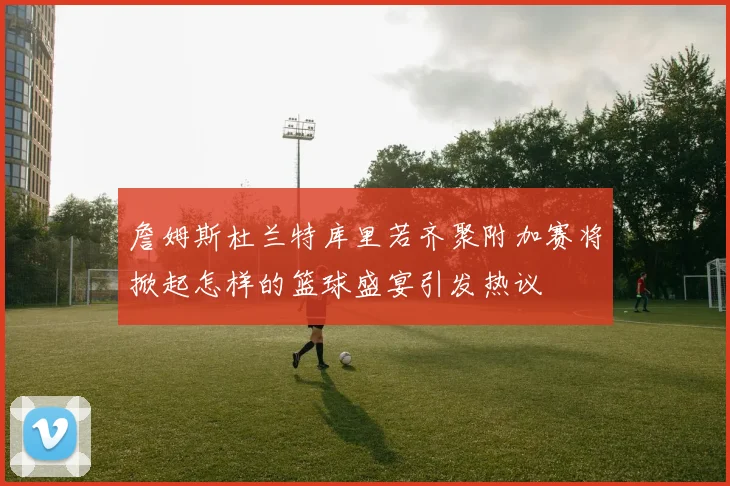 詹姆斯杜兰特库里若齐聚附加赛将掀起怎样的篮球盛宴引发热议