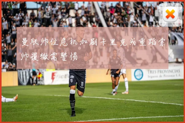 曼联帅位危机加剧卡里克或重蹈索帅覆辙需警惕