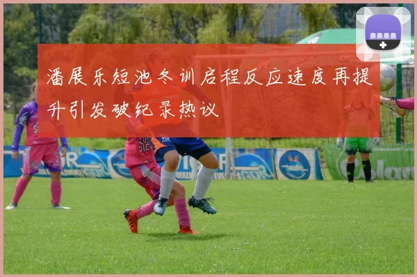 潘展乐短池冬训启程反应速度再提升引发破纪录热议