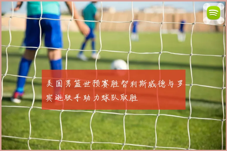 美国男篮世预赛胜智利斯威德与罗宾逊联手助力球队取胜